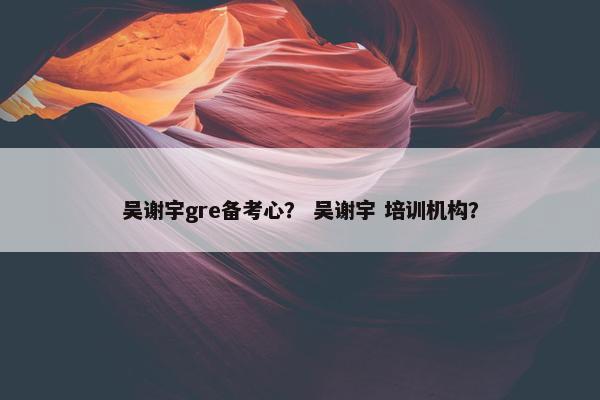吴谢宇gre备考心？ 吴谢宇 培训机构？