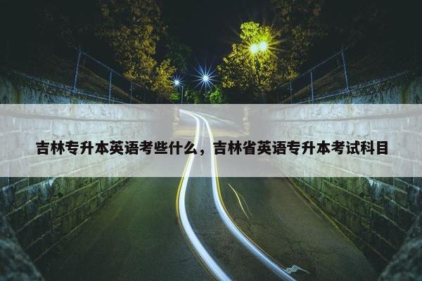 吉林专升本英语考些什么，吉林省英语专升本考试科目