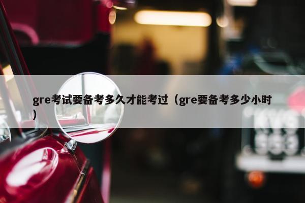 gre考试要备考多久才能考过（gre要备考多少小时）