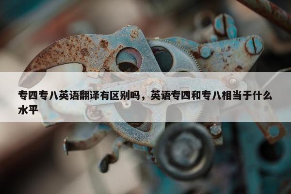 专四专八英语翻译有区别吗，英语专四和专八相当于什么水平