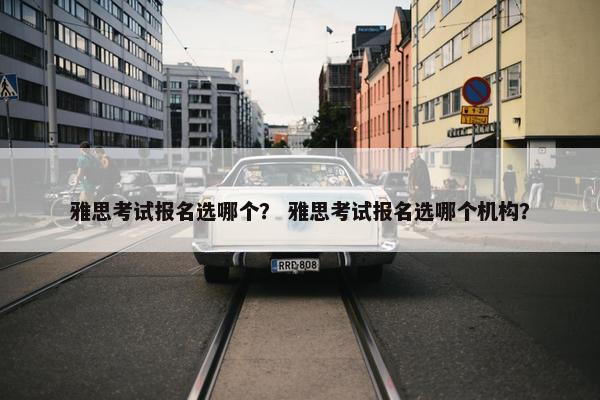 雅思考试报名选哪个？ 雅思考试报名选哪个机构？