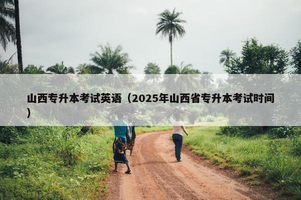 山西专升本考试英语（2025年山西省专升本考试时间）