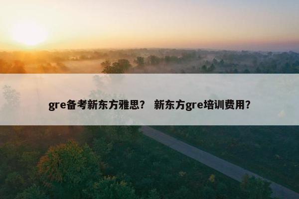 gre备考新东方雅思？ 新东方gre培训费用？