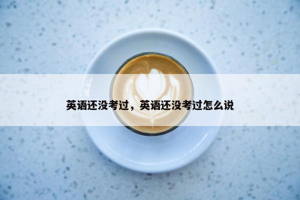英语还没考过，英语还没考过怎么说
