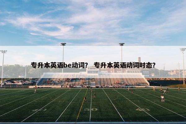 专升本英语be动词？ 专升本英语动词时态？