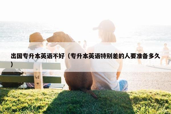 出国专升本英语不好（专升本英语特别差的人要准备多久）