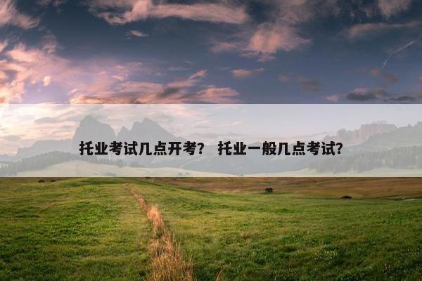 托业考试几点开考？ 托业一般几点考试？