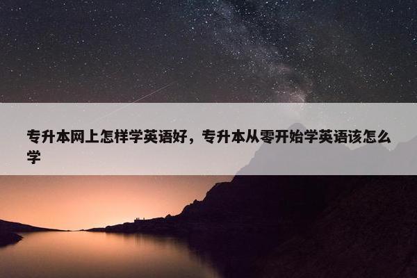 专升本网上怎样学英语好，专升本从零开始学英语该怎么学