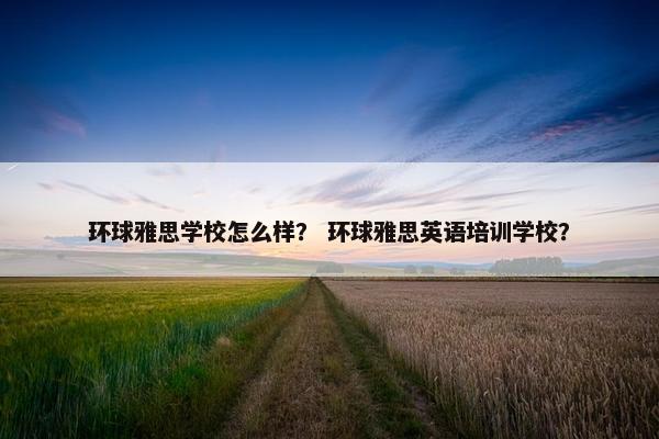 环球雅思学校怎么样？ 环球雅思英语培训学校？