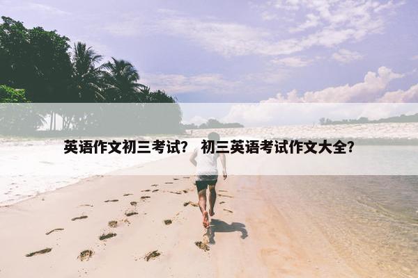 英语作文初三考试？ 初三英语考试作文大全？