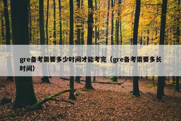 gre备考需要多少时间才能考完（gre备考需要多长时间）