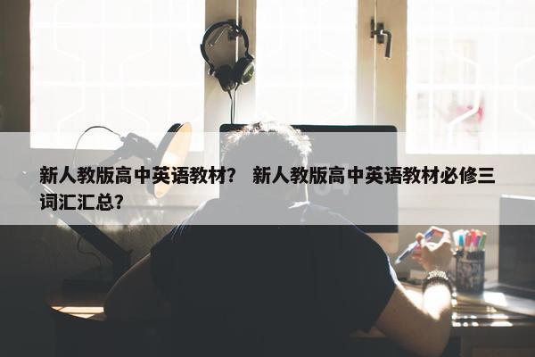 新人教版高中英语教材？ 新人教版高中英语教材必修三词汇汇总？