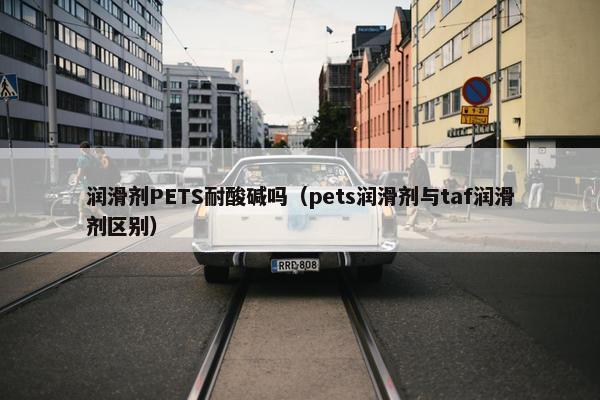 润滑剂PETS耐酸碱吗（pets润滑剂与taf润滑剂区别）
