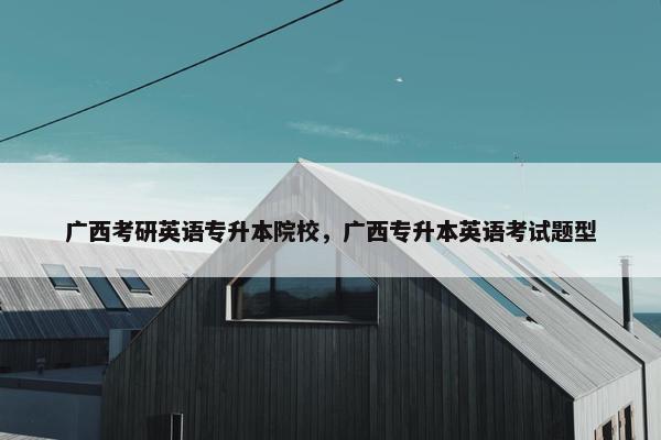 广西考研英语专升本院校，广西专升本英语考试题型