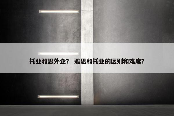 托业雅思外企？ 雅思和托业的区别和难度？