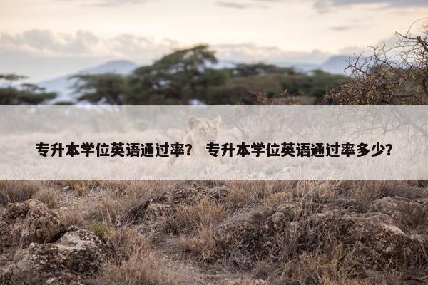 专升本学位英语通过率？ 专升本学位英语通过率多少？
