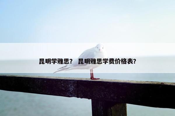 昆明学雅思？ 昆明雅思学费价格表？
