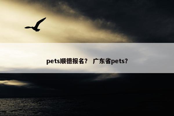 pets顺德报名？ 广东省pets？