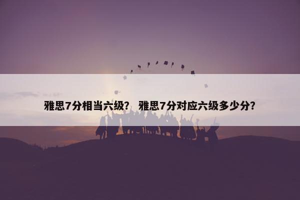 雅思7分相当六级？ 雅思7分对应六级多少分？