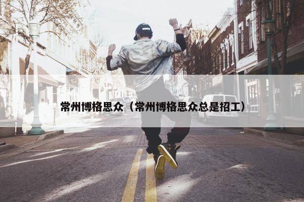 常州博格思众（常州博格思众总是招工）