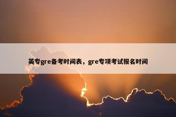 英专gre备考时间表，gre专项考试报名时间