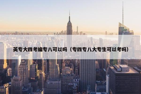 英专大四考编专八可以吗（专四专八大专生可以考吗）