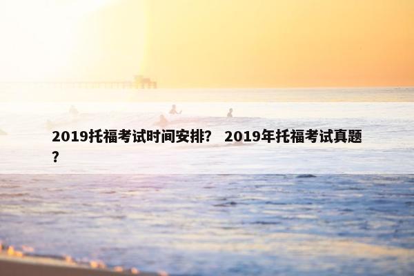 2019托福考试时间安排？ 2019年托福考试真题？
