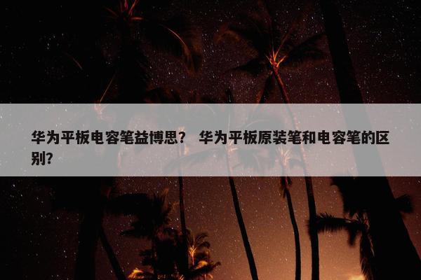 华为平板电容笔益博思？ 华为平板原装笔和电容笔的区别？