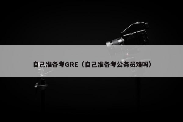 自己准备考GRE（自己准备考公务员难吗）