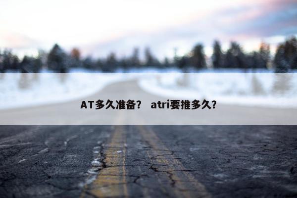 AT多久准备？ atri要推多久？