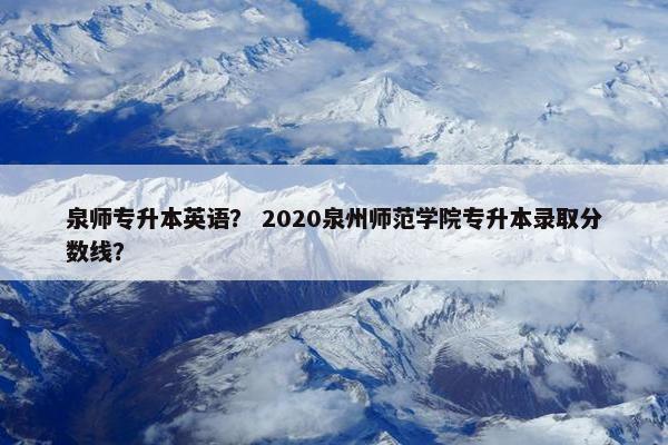 泉师专升本英语？ 2020泉州师范学院专升本录取分数线？