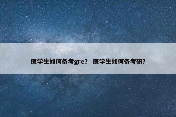 医学生如何备考gre？ 医学生如何备考研？