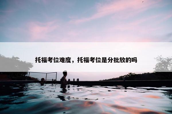 托福考位难度，托福考位是分批放的吗
