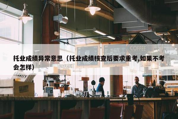 托业成绩异常意思（托业成绩核查后要求重考,如果不考会怎样）