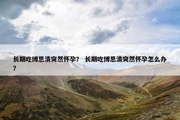长期吃博思清突然怀孕？ 长期吃博思清突然怀孕怎么办？
