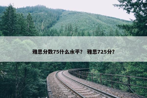 雅思分数75什么水平？ 雅思725分？