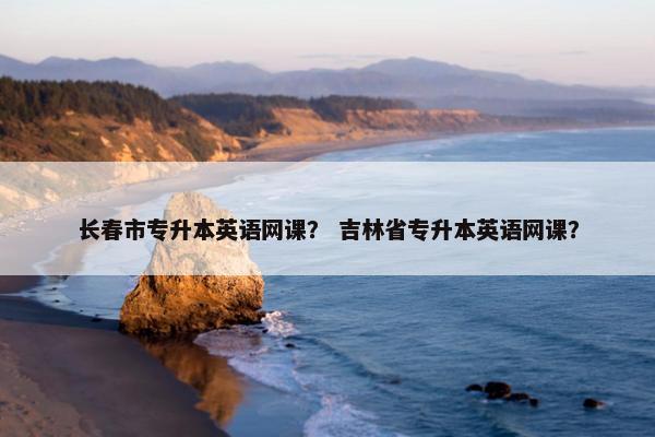 长春市专升本英语网课？ 吉林省专升本英语网课？