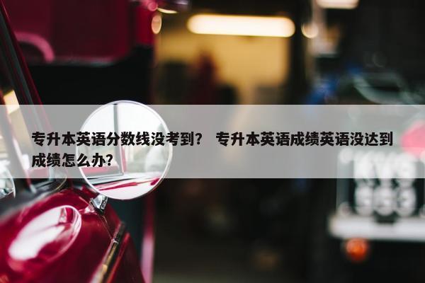 专升本英语分数线没考到？ 专升本英语成绩英语没达到成绩怎么办？