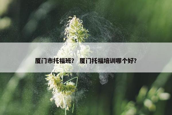 厦门市托福班？ 厦门托福培训哪个好？