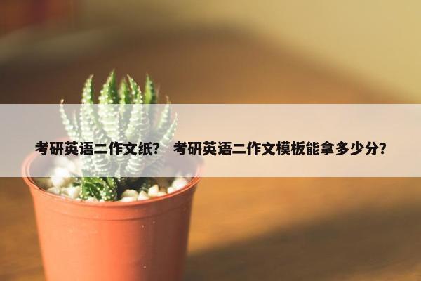 考研英语二作文纸？ 考研英语二作文模板能拿多少分？