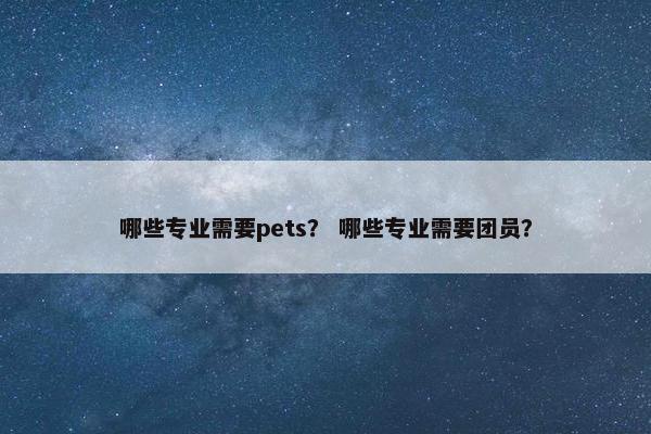 哪些专业需要pets？ 哪些专业需要团员？