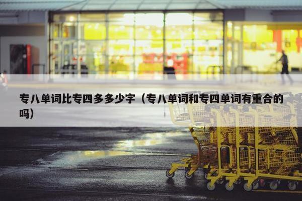 专八单词比专四多多少字（专八单词和专四单词有重合的吗）