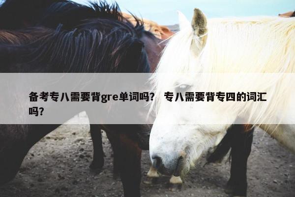 备考专八需要背gre单词吗？ 专八需要背专四的词汇吗？