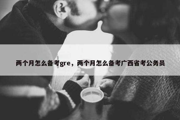 两个月怎么备考gre，两个月怎么备考广西省考公务员