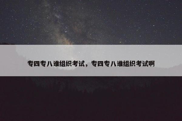 专四专八谁组织考试，专四专八谁组织考试啊