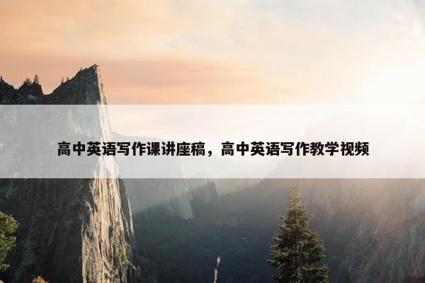 高中英语写作课讲座稿，高中英语写作教学视频