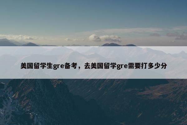 美国留学生gre备考，去美国留学gre需要打多少分