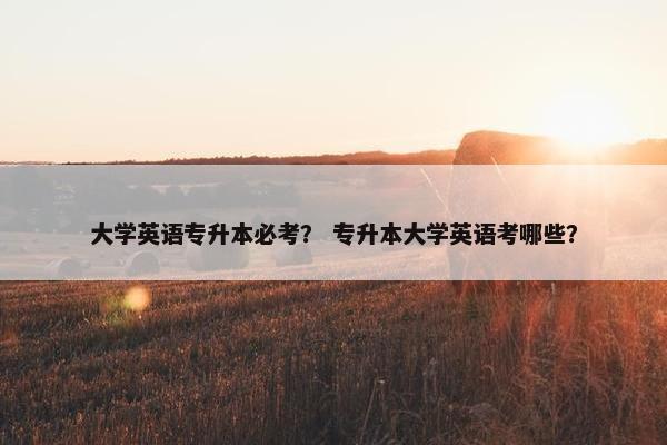 大学英语专升本必考？ 专升本大学英语考哪些？