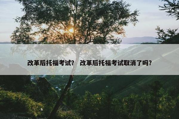 改革后托福考试？ 改革后托福考试取消了吗？