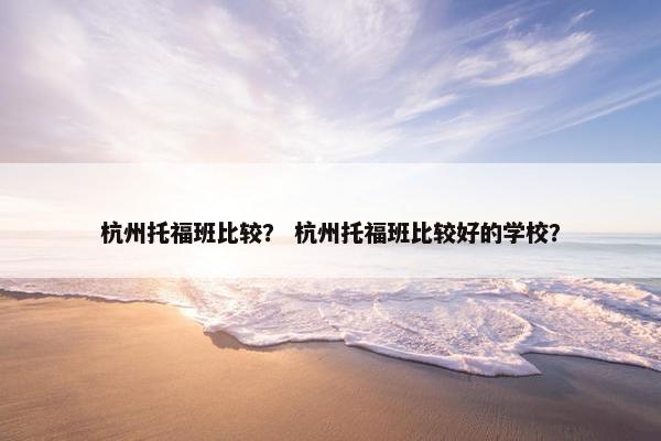 杭州托福班比较？ 杭州托福班比较好的学校？